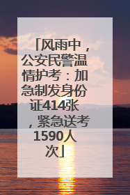 风雨中，公安民警温情护考：加急制发身份证414张，紧急送考1590人次